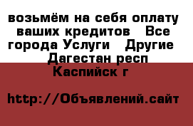 возьмём на себя оплату ваших кредитов - Все города Услуги » Другие   . Дагестан респ.,Каспийск г.